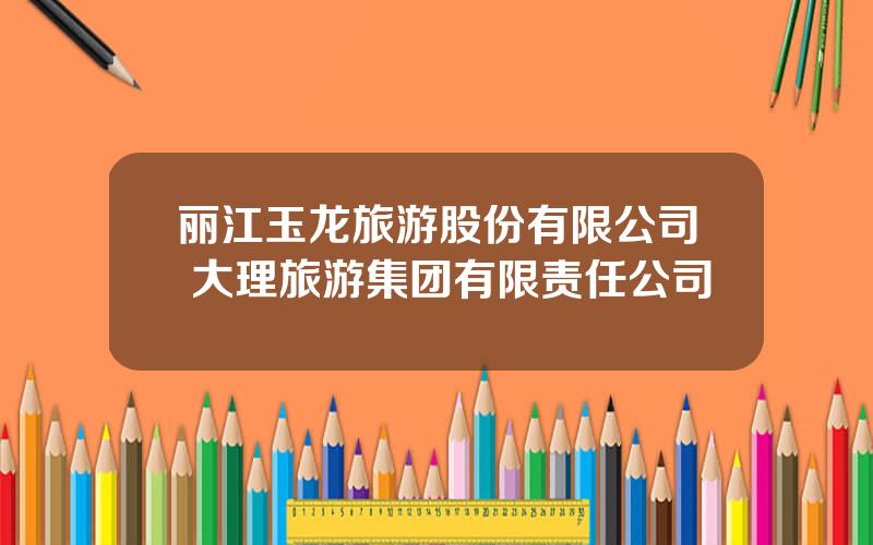 丽江玉龙旅游股份有限公司 大理旅游集团有限责任公司